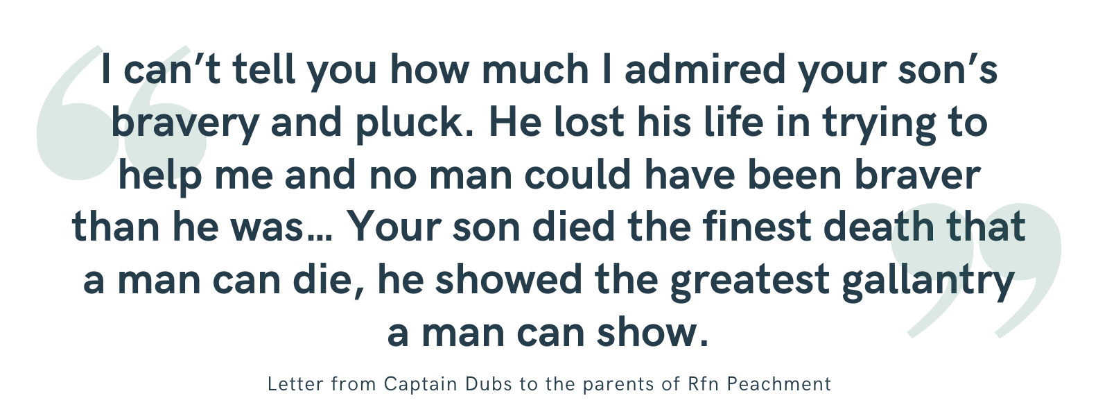 Peachment I can't tell you how much I admired your son's bravery and pluck. He lost his life in trying to help me and no man could have been braver than he was... Your son died the finest death that a man can die, he showed the greatest gallantry a man can show.