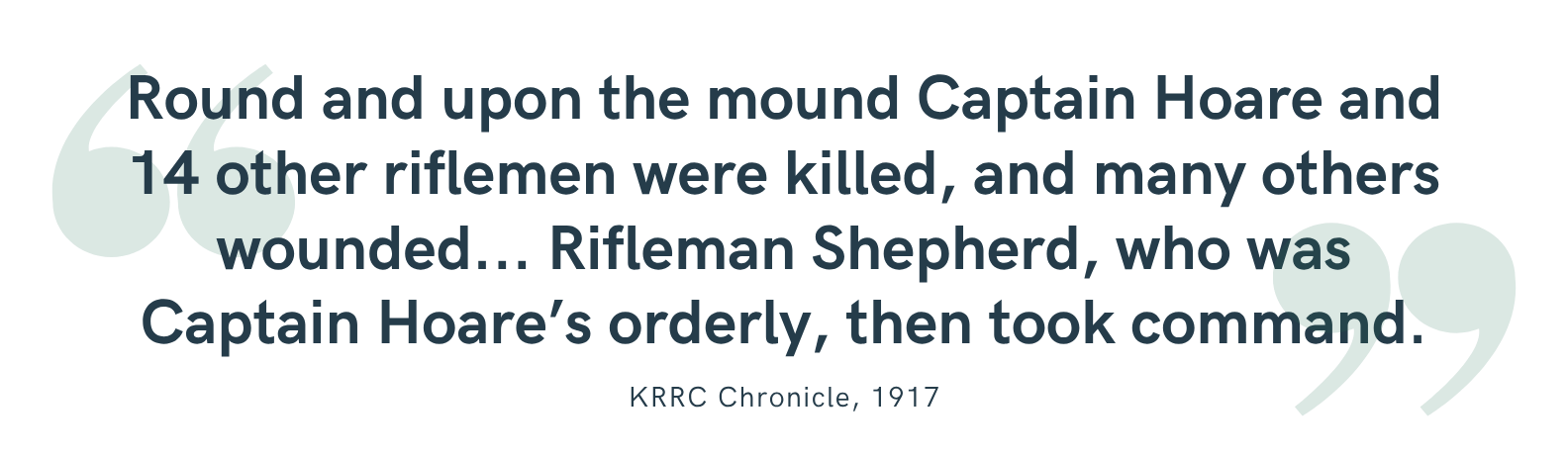 “Round and upon the mound Captain Hoare and 14 other riflemen were killed, and many others wounded... Rifleman Shepherd, who was Captain Hoare’s orderly, then took command.”<br />
—KRRC Chronicle, 1917