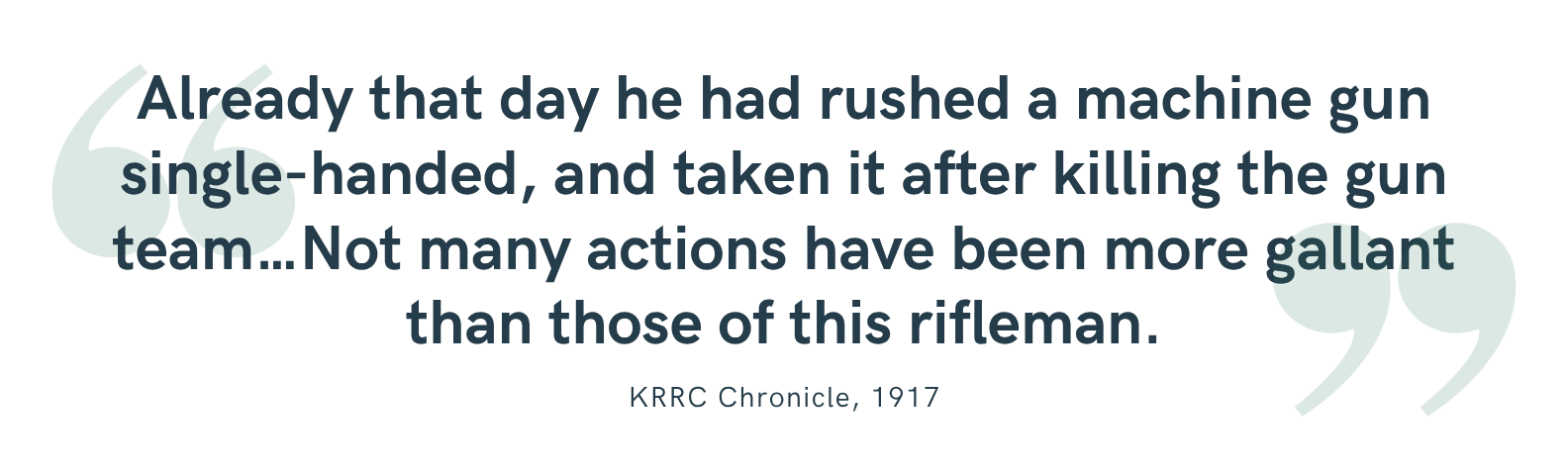“Already that day he had rushed a machine gun single-handed, and taken it after killing the gun team…Not many actions have been more gallant than those of this rifleman.”<br />
—KRRC Chronicle, 1917