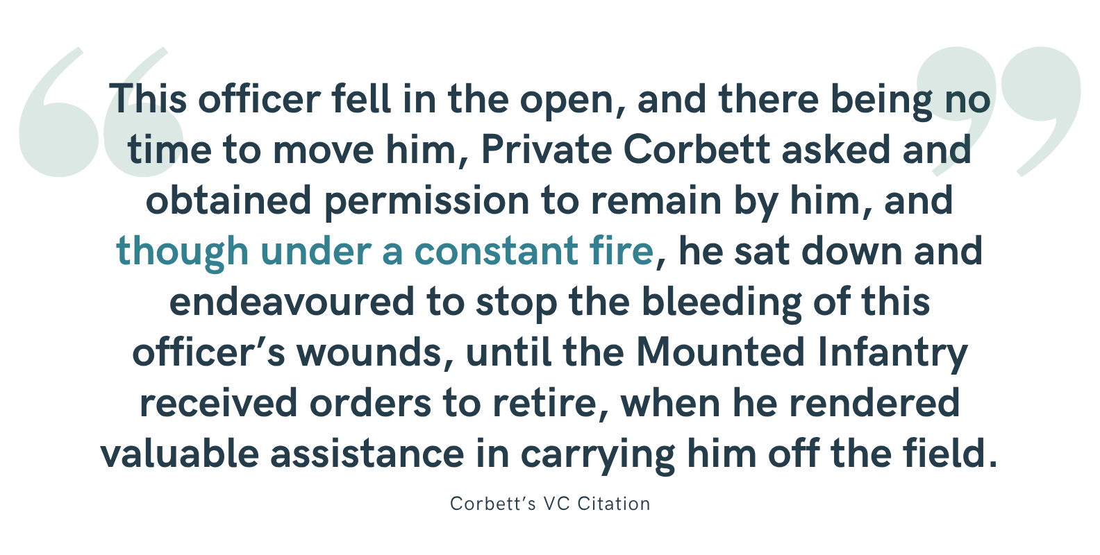 "This officer fell in the open, and there being no time to move him, Private Corbett asked and obtained permission to remain by him, and though under a constant fire, he sat down and endeavoured to stop the bleeding of this officer’s wounds, until the Mounted Infantry received orders to retire, when he rendered valuable assistance in carrying him off the field." - Corbett's VC Citation